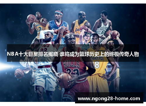 NBA十大巨星排名揭晓 谁将成为篮球历史上的终极传奇人物