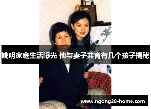 姚明家庭生活曝光 他与妻子共育有几个孩子揭秘