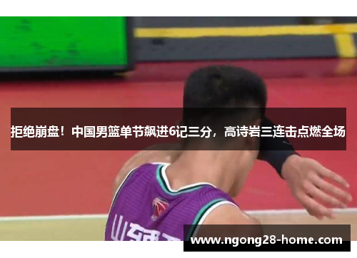 拒绝崩盘！中国男篮单节飙进6记三分，高诗岩三连击点燃全场